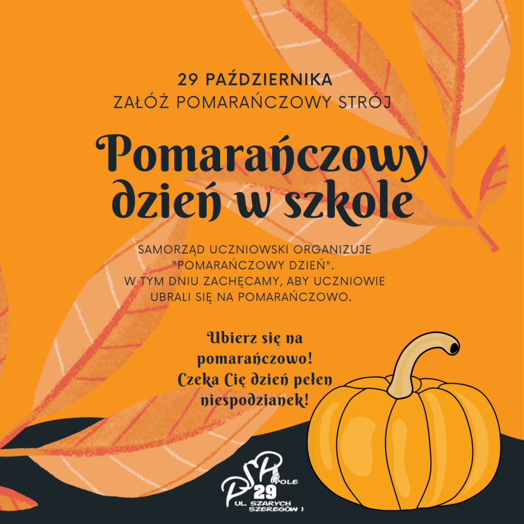29 października
Załóż pomarańczowy strój 

Samorząd Uczniowski organizuje "Pomarańczowy Dzień". 
W tym dniu zachęcamy, aby Uczniowie ubrali się na pomarańczowo.  

Ubierz się na pomarańczowo!
Czeka Cię dzień pełen niespodzianek!