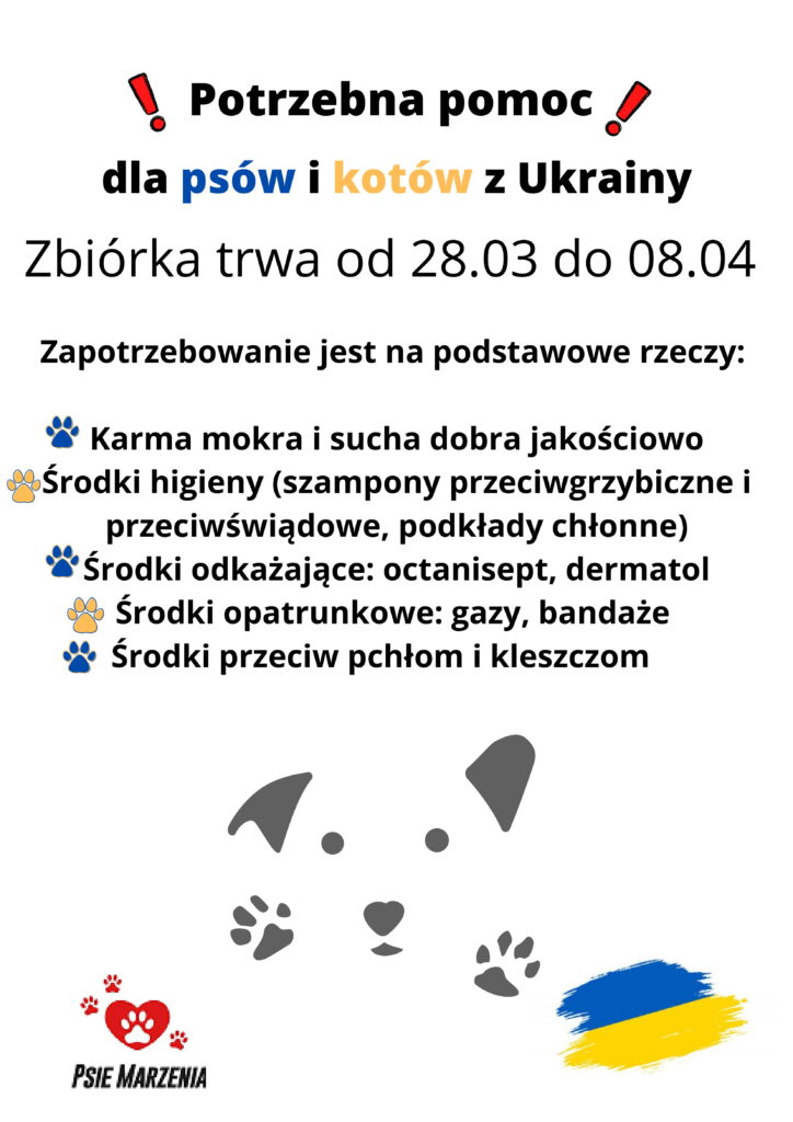 Zapotrzebowanie jest na podstawowe rzeczy:
Karma mokra i sucha dobra jakościowo
Środki higieny (szampony przeciwgrzybiczne i
przeciwświądowe, podkłady chłonne)
Środki odkażające: octanisept, dermatol
Środki opatrunkowe: gazy, bandaże
Środki przeciw pchłom i kleszczom
dla psów i kotów z Ukrainy
Potrzebna pomoc
Zbiórka trwa od 28.03 do 08.04