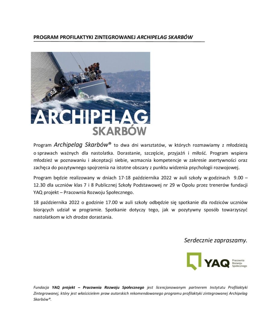 Program Archipelag Skarbów® to dwa dni warsztatów, w których rozmawiamy z młodzieżą o sprawach ważnych dla nastolatka. Dorastanie, szczęście, przyjaźń i miłość. Program wspiera młodzież w poznawaniu i akceptacji siebie, wzmacnia kompetencje w zakresie asertywności oraz zachęca do pozytywnego spojrzenia na istotne obszary z punktu widzenia psychologii rozwojowej. Program będzie realizowany w dniach 17-18 października 2022 w auli szkoły w godzinach 9.00 – 12.30 dla uczniów klas 7 i 8 Publicznej Szkoły Podstawowej nr 29 w Opolu przez trenerów fundacji YAQ projekt – Pracownia Rozwoju Społecznego. 18 października 2022 o godzinie 17.00 w auli szkoły odbędzie się spotkanie dla rodziców uczniów biorących udział w programie. Spotkanie dotyczy tego, jak w pozytywny sposób towarzyszyć nastolatkom w ich drodze dorastania.