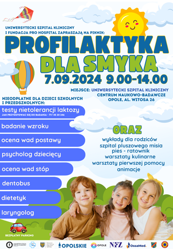 „Profilaktyka dla smyka”, która odbędzie się w dniu
 7 września w sobotę w godzinach od 9.00.00 do 14.00 w udostępnionym na ten
 cel Centrum Naukowo – Badawczym Uniwersyteckiego Szpitala Klinicznego w Opolu
 przy ul. Al. Witosa 26.
 Podczas akcji dzieci w wieku przedszkolnym oraz szkolnym będą mogły sprawdzić
 stan swojego zdrowia, w tym:- ocenić wady postawy,- ocenić wady stóp,- zrobić przegląd stomatologiczny,- wykonać test na nietolerancję laktozy,- skorzystać z konsultacji: laryngologicznych, dietetycznych, psychologicznych