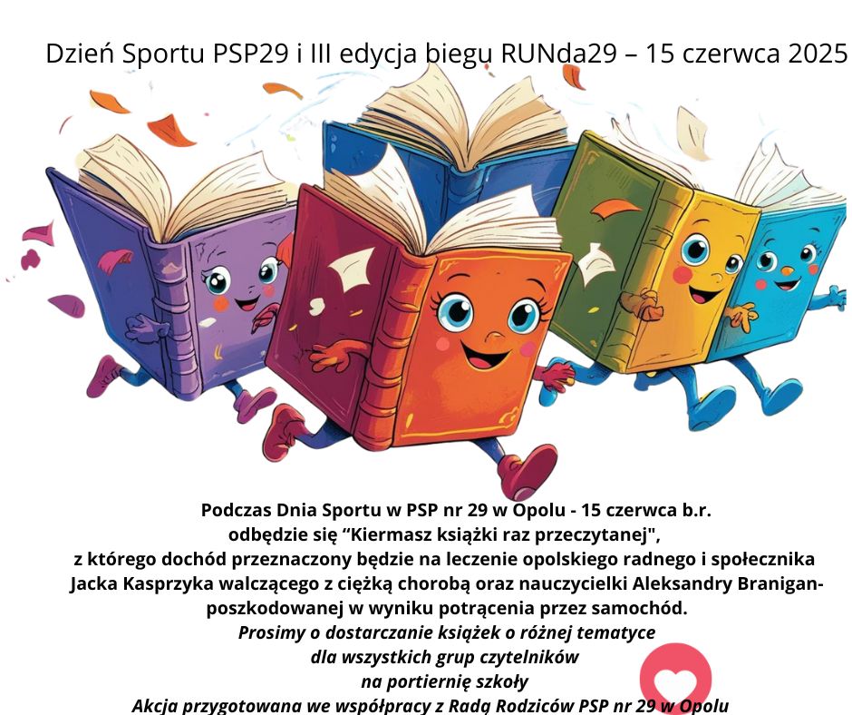 Podczas Dnia Sportu w PSP nr 29 w Opolu - 15 czerwca b.r.
odbędzie się “Kiermasz książki raz przeczytanej",
z którego dochód przeznaczony będzie na leczenie opolskiego radnego i społecznika
Jacka Kasprzyka walczącego z ciężką chorobą oraz nauczycielki Aleksandry Branigan- poszkodowanej w wyniku potrącenia przez samochód.
Prosimy o dostarczanie książek o różnej tematyce
dla wszystkich grup czytelników
na portiernię szkoły
Akcja przygotowana we współpracy z Radą Rodziców PSP nr 29 w Opolu