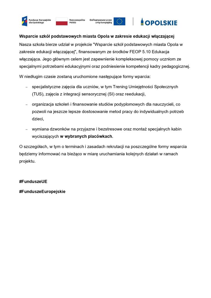 Wsparcie szkół podstawowych miasta Opola w zakresie edukacji włączającej
Nasza szkoła bierze udział w projekcie "Wsparcie szkół podstawowych miasta Opola w zakresie edukacji włączającej", finansowanym ze środków FEOP 5.10 Edukacja włączająca. Jego głównym celem jest zapewnienie kompleksowej pomocy uczniom ze specjalnymi potrzebami edukacyjnymi oraz podniesienie kompetencji kadry pedagogicznej.
W niedługim czasie zostaną uruchomione następujące formy wparcia:
	specjalistyczne zajęcia dla uczniów, w tym Trening Umiejętności Społecznych (TUS), zajęcia z integracji sensorycznej (SI) oraz reedukacji,
	organizacja szkoleń i finansowanie studiów podyplomowych dla nauczycieli, co pozwoli na jeszcze lepsze dostosowanie metod pracy do indywidualnych potrzeb dzieci,
	wymiana dzwonków na przyjazne i bezstresowe oraz montaż specjalnych kabin wyciszających w wybranych placówkach.
O szczegółach, w tym o terminach i zasadach rekrutacji na poszczególne formy wsparcia będziemy informować na bieżąco w miarę uruchamiania kolejnych działań w ramach projektu.
