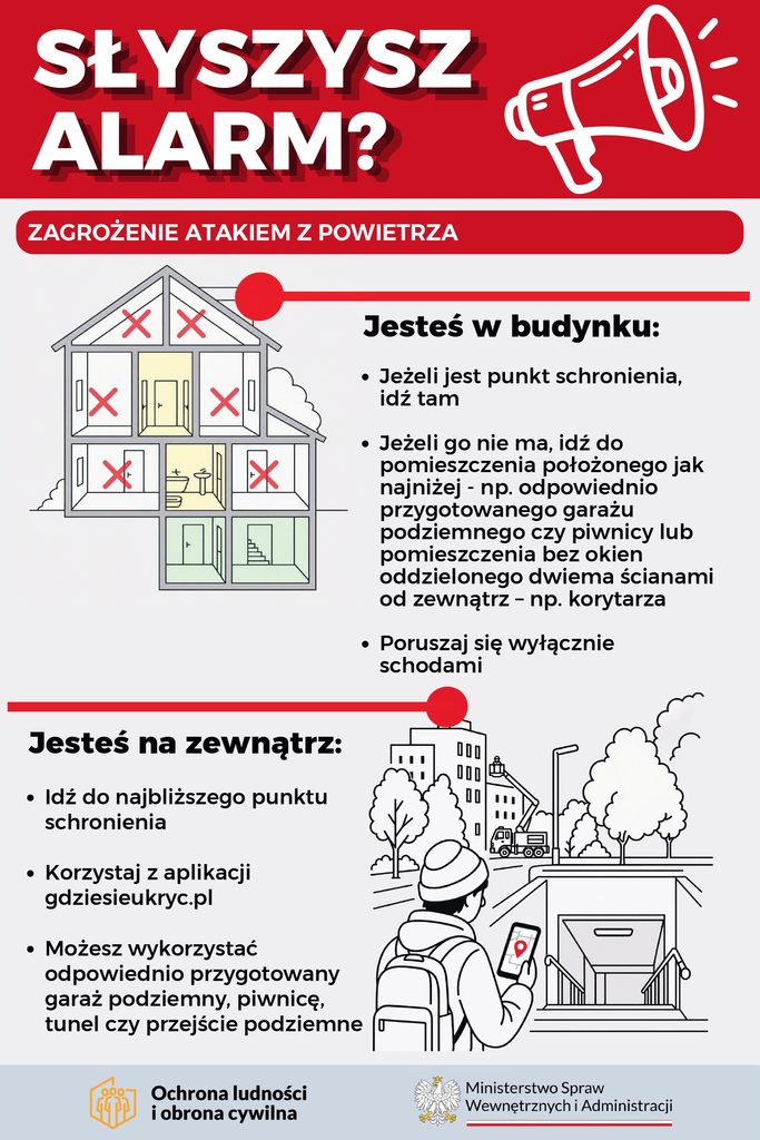 Jeżeli jesteś w budynku:
Jeżeli jest punkt schronienia,
idź tam
Jeżeli go nie ma, idź do
pomieszczenia położonego jak
najniżej - np. odpowiednio
przygotowanego garażu
podziemnego czy piwnicy lub
pomieszczenia bez okien
oddzielonego dwiema ścianami
od zewnątrz – np. korytarza
Poruszaj się wyłącznie schodami

Jeśli jesteś na zewnątrz:
Idź do najbliższego punktu
schronienia
Korzystaj z aplikacji
gdziesieukryc.pl
Możesz wykorzystać
odpowiednio przygotowany
garaż podziemny, piwnicę,
tunel czy przejście podziemne


